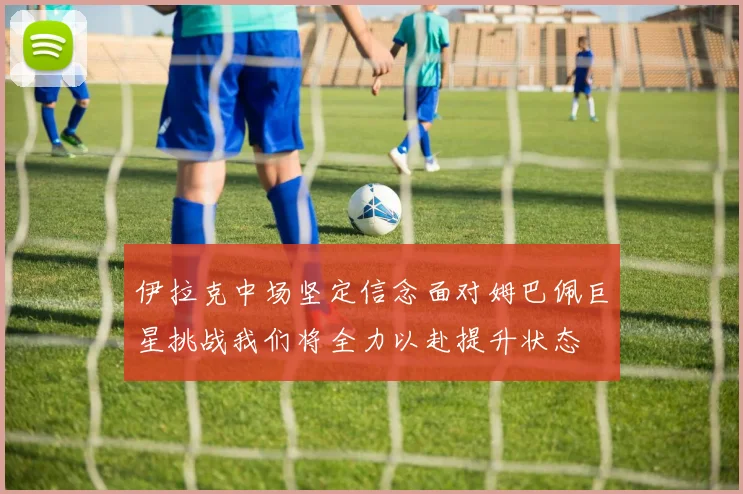伊拉克中场坚定信念面对姆巴佩巨星挑战我们将全力以赴提升状态