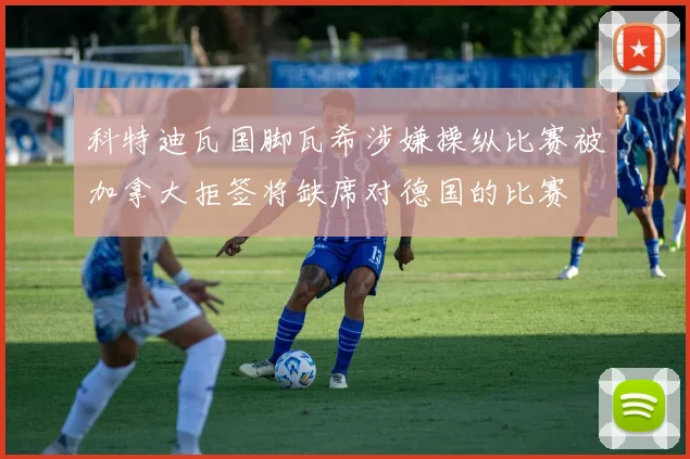 科特迪瓦国脚瓦希涉嫌操纵比赛被加拿大拒签将缺席对德国的比赛
