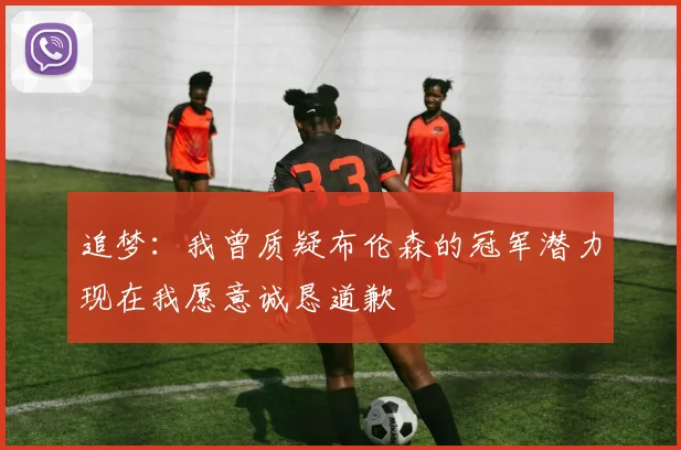 追梦：我曾质疑布伦森的冠军潜力现在我愿意诚恳道歉