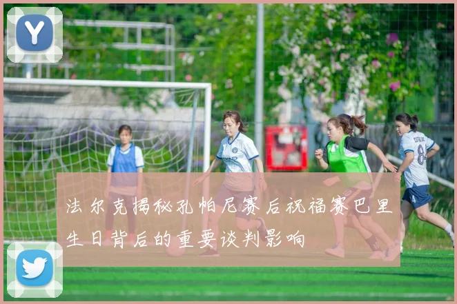 法尔克揭秘孔帕尼赛后祝福赛巴里生日背后的重要谈判影响