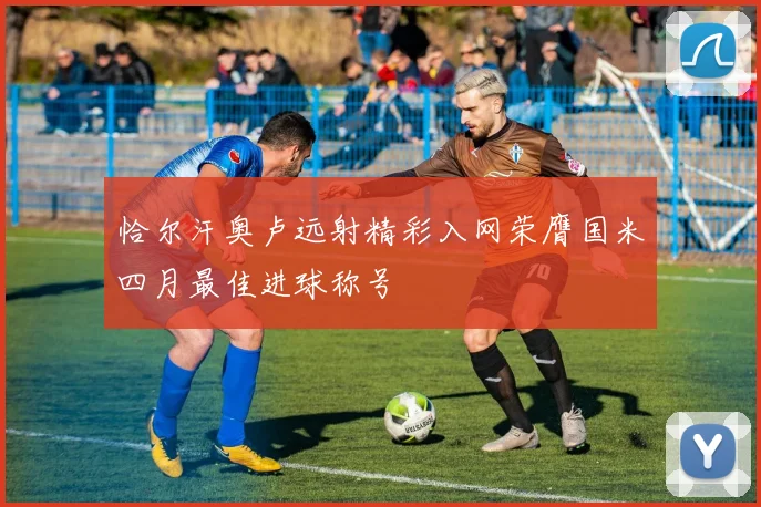 恰尔汗奥卢远射精彩入网荣膺国米四月最佳进球称号