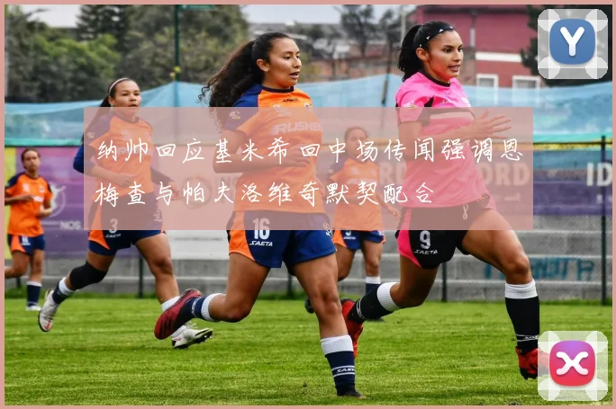 纳帅回应基米希回中场传闻强调恩梅查与帕夫洛维奇默契配合