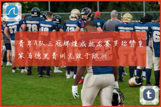 青年A队三冠辉煌成就龙赛罗称赞皇家马德里青训无敌于欧洲