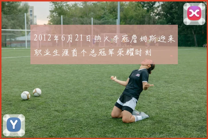 2012年6月21日热火夺冠詹姆斯迎来职业生涯首个总冠军荣耀时刻